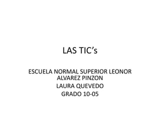 LAS TIC’s
ESCUELA NORMAL SUPERIOR LEONOR
ALVAREZ PINZON
LAURA QUEVEDO
GRADO 10-05
 
