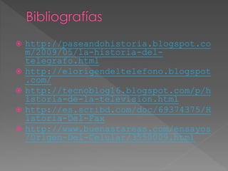  http://paseandohistoria.blogspot.co
m/2009/05/la-historia-del-
telegrafo.html
 http://elorigendeltelefono.blogspot
.com/
 http://tecnoblog16.blogspot.com/p/h
istoria-de-la-television.html
 http://es.scribd.com/doc/69374375/H
istoria-Del-Fax
 http://www.buenastareas.com/ensayos
/Origen-Del-Celular/3550009.html
 