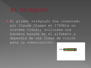  El primer telégrafo fue inventado
por Claude Chappe en 1794Era un
sistema visual; utilizaba una
bandera basada en el alfabeto y
dependía de una línea de visión
para la comunicación.
 