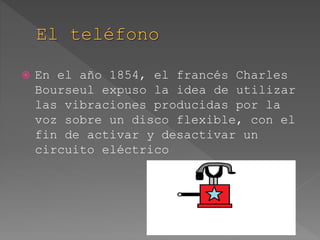  En el año 1854, el francés Charles
Bourseul expuso la idea de utilizar
las vibraciones producidas por la
voz sobre un disco flexible, con el
fin de activar y desactivar un
circuito eléctrico
 