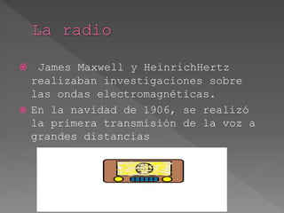  James Maxwell y HeinrichHertz
realizaban investigaciones sobre
las ondas electromagnéticas.
 En la navidad de 1906, se realizó
la primera transmisión de la voz a
grandes distancias
 