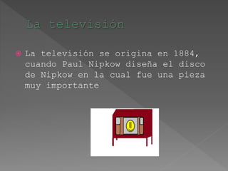  La televisión se origina en 1884,
cuando Paul Nipkow diseña el disco
de Nipkow en la cual fue una pieza
muy importante
 