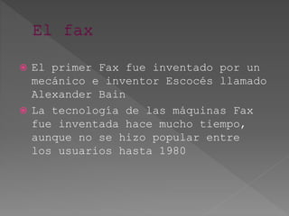  El primer Fax fue inventado por un
mecánico e inventor Escocés llamado
Alexander Bain
 La tecnología de las máquinas Fax
fue inventada hace mucho tiempo,
aunque no se hizo popular entre
los usuarios hasta 1980
 