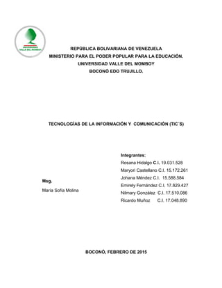 REPÚBLICA BOLIVARIANA DE VENEZUELA
MINISTERIO PARA EL PODER POPULAR PARA LA EDUCACIÓN.
UNIVERSIDAD VALLE DEL MOMBOY
BOCONÓ EDO TRUJILLO.
TECNOLOGÍAS DE LA INFORMACIÓN Y COMUNICACIÓN (TIC´S)
BOCONÓ, FEBRERO DE 2015
Integrantes:
Rosana Hidalgo C.I. 19.031.528
Maryori Castellano C.I. 15.172.261
Johana Méndez C.I. 15.588.584
Emirely Fernández C.I. 17.829.427
Nilmary González C.I. 17.510.086
Ricardo Muñoz C.I. 17.048.890
Msg.
María Sofía Molina
 