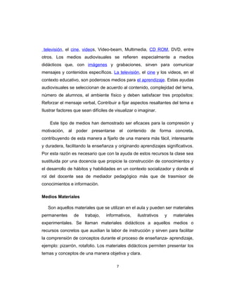 televisión, el cine, videos, Video-beam, Multimedia, CD ROM, DVD, entre
otros. Los medios audiovisuales se refieren especialmente a medios
didácticos que, con imágenes y grabaciones, sirven para comunicar
mensajes y contenidos específicos. La televisión, el cine y los videos, en el
contexto educativo, son poderosos medios para el aprendizaje. Estas ayudas
audiovisuales se seleccionan de acuerdo al contenido, complejidad del tema,
número de alumnos, el ambiente físico y deben satisfacer tres propósitos:
Reforzar el mensaje verbal, Contribuir a fijar aspectos resaltantes del tema e
Ilustrar factores que sean difíciles de visualizar o imaginar.
Este tipo de medios han demostrado ser eficaces para la compresión y
motivación, al poder presentarse el contenido de forma concreta,
contribuyendo de esta manera a fijarlo de una manera más fácil, interesante
y duradera, facilitando la enseñanza y originando aprendizajes significativos.
Por esta razón es necesario que con la ayuda de estos recursos la clase sea
sustituida por una docencia que propicie la construcción de conocimientos y
el desarrollo de hábitos y habilidades en un contexto socializador y donde el
rol del docente sea de mediador pedagógico más que de trasmisor de
conocimientos e información.
Medios Materiales
Son aquellos materiales que se utilizan en el aula y pueden ser materiales
permanentes de trabajo, informativos, ilustrativos y materiales
experimentales. Se llaman materiales didácticos a aquellos medios o
recursos concretos que auxilian la labor de instrucción y sirven para facilitar
la comprensión de conceptos durante el proceso de enseñanza- aprendizaje,
ejemplo: pizarrón, rotafolio. Los materiales didácticos permiten presentar los
temas y conceptos de una manera objetiva y clara.
7
 