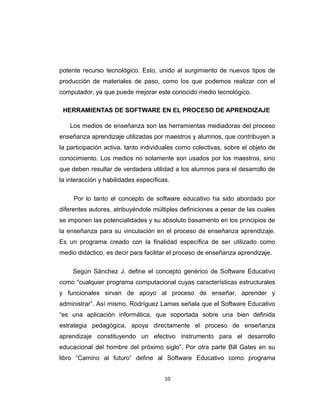 potente recurso tecnológico. Esto, unido al surgimiento de nuevos tipos de
producción de materiales de paso, como los que podemos realizar con el
computador, ya que puede mejorar este conocido medio tecnológico.
HERRAMIENTAS DE SOFTWARE EN EL PROCESO DE APRENDIZAJE
Los medios de enseñanza son las herramientas mediadoras del proceso
enseñanza aprendizaje utilizadas por maestros y alumnos, que contribuyen a
la participación activa, tanto individuales como colectivas, sobre el objeto de
conocimiento. Los medios no solamente son usados por los maestros, sino
que deben resultar de verdadera utilidad a los alumnos para el desarrollo de
la interacción y habilidades específicas.
Por lo tanto el concepto de software educativo ha sido abordado por
diferentes autores, atribuyéndole múltiples definiciones a pesar de las cuales
se imponen las potencialidades y su absoluto basamento en los principios de
la enseñanza para su vinculación en el proceso de enseñanza aprendizaje.
Es un programa creado con la finalidad específica de ser utilizado como
medio didáctico, es decir para facilitar el proceso de enseñanza aprendizaje.
Según Sánchez J. define el concepto genérico de Software Educativo
como “cualquier programa computacional cuyas características estructurales
y funcionales sirvan de apoyo al proceso de enseñar, aprender y
administrar”. Así mismo, Rodríguez Lamas señala que el Software Educativo
“es una aplicación informática, que soportada sobre una bien definida
estrategia pedagógica, apoya directamente el proceso de enseñanza
aprendizaje constituyendo un efectivo instrumento para el desarrollo
educacional del hombre del próximo siglo”. Por otra parte Bill Gates en su
libro “Camino al futuro” define al Software Educativo como programa
10
 