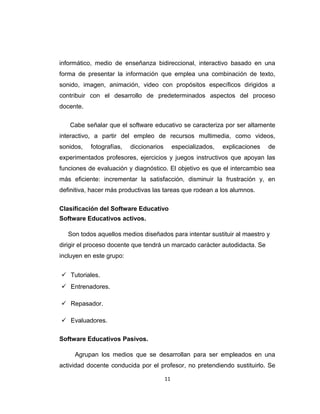 informático, medio de enseñanza bidireccional, interactivo basado en una
forma de presentar la información que emplea una combinación de texto,
sonido, imagen, animación, video con propósitos específicos dirigidos a
contribuir con el desarrollo de predeterminados aspectos del proceso
docente.
Cabe señalar que el software educativo se caracteriza por ser altamente
interactivo, a partir del empleo de recursos multimedia, como videos,
sonidos, fotografías, diccionarios especializados, explicaciones de
experimentados profesores, ejercicios y juegos instructivos que apoyan las
funciones de evaluación y diagnóstico. El objetivo es que el intercambio sea
más eficiente: incrementar la satisfacción, disminuir la frustración y, en
definitiva, hacer más productivas las tareas que rodean a los alumnos.
Clasificación del Software Educativo
Software Educativos activos.
Son todos aquellos medios diseñados para intentar sustituir al maestro y
dirigir el proceso docente que tendrá un marcado carácter autodidacta. Se
incluyen en este grupo:
 Tutoriales.
 Entrenadores.
 Repasador.
 Evaluadores.
Software Educativos Pasivos.
Agrupan los medios que se desarrollan para ser empleados en una
actividad docente conducida por el profesor, no pretendiendo sustituirlo. Se
11
 