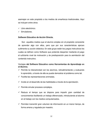 asemejan en este propósito a los medios de enseñanza tradicionales. Aquí
se incluyen entre otros:
 Libro electrónico.
 Simuladores.
Software Educativo de Acción Directa.
Son aquellos medios que el alumno emplea sin el propósito consciente
de aprender algo con ellos, pero que por sus características ejercen
sutilmente su acción didáctica. En este grupo están los juegos instructivos los
cuales se definen como Software que pretende despertar mediante el juego
el suficiente nivel de motivación y de predisposición para la asimilación del
contenido instructivo.
Ventajas del Software Educativo como Herramientas de Aprendizaje en
el Alumno.
 Permite la interactividad con los alumnos, retroalimentando y evaluando
lo aprendido, a través de ella se puede demostrar el problema como tal.
 Facilita las representaciones animadas.
 Incide en el desarrollo de las habilidades a través de la ejercitación.
 Permite simular procesos complejos.
 Reduce el tiempo que se dispone para impartir gran cantidad de
conocimientos facilitando un trabajo diferenciado, introduciendo al alumno
en el trabajo con los medios computarizados.
 Permiten transmitir gran volumen de información en un menor tiempo, de
forma amena y regulada por maestro.
12
 