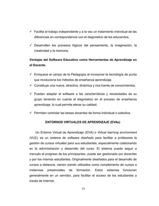  Facilita el trabajo independiente y a la vez un tratamiento individual de las
diferencias en correspondencia con el diagnóstico de los educandos.
 Desarrollan los procesos lógicos del pensamiento, la imaginación, la
creatividad y la memoria.
Ventajas del Software Educativo como Herramientas de Aprendizaje en
el Docente.
 Enriquece el campo de la Pedagogía al incorporar la tecnología de punta
que revoluciona los métodos de enseñanza aprendizaje.
 Constituye una nueva, atractiva, dinámica y rica fuente de conocimientos.
 Pueden adaptar el software a las características y necesidades de su
grupo teniendo en cuenta el diagnóstico en el proceso de enseñanza
aprendizaje, lo cual permite elevar su calidad.
 Permiten controlar las tareas docentes de forma individual o colectiva.
ENTORNOS VIRTUALES DE APRENDIZAJE (EVAs)
Un Entorno Virtual de Aprendizaje (EVA) o Virtual learning environment
(VLE); es un sistema de software diseñado para facilitar a profesores la
gestión de cursos virtuales para sus estudiantes, especialmente colaborando
en la administración y desarrollo del curso. El sistema puede seguir a
menudo el progreso de los principiantes, puede ser gestionado por docentes
y por los mismos estudiantes. Originalmente diseñados para el desarrollo de
cursos a distancia, vienen siendo utilizados como complemento de cursos e
instancias presenciales de formación. Estos sistemas funcionan
generalmente en un servidor, para facilitar el acceso de los estudiantes a
través de Internet.
13
 