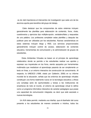 es de vital importancia el intercambio de investigación que cada uno de los
alumnos aporte para beneficio del grupo de trabajo.
Cabe destacar que los componentes de estos sistemas incluyen
generalmente las plantillas para elaboración de contenido, foros, chats,
cuestionarios y ejercicios tipo múltiple-opción, verdadero/falso y respuestas
de una palabra. Los profesores completan estas plantillas y después las
publican para ser utilizadas por los estudiantes. Nuevas características en
estos sistemas incluyen blogs y RSS. Los servicios proporcionados
generalmente incluyen control de acceso, elaboración de contenido
educativo, herramientas de comunicación y la administración de grupos de
estudiantes.
Estos Ambientes Virtuales se basan en el principio de aprendizaje
colaborativo donde se permite a los estudiantes realizar sus aportes y
expresar sus inquietudes en los foros, siendo apoyados por herramientas
multimedia que mediaticen el aprendizaje pasando de ser simplemente un
texto en línea, a un entorno interactivo de construcción de conocimiento. Al
respecto, la UNESCO (1998, citado por Calderón, 2006) en su informe
mundial de la educación, señala que los entornos de aprendizaje virtuales
constituyan una forma totalmente nueva en la tecnología educativa y ofrece
una compleja serie de oportunidades y tareas a las instituciones de
enseñanza de todo el mundo, el entorno de aprendizaje virtual lo define
como un programa informático interactivo de carácter pedagógico que posee
una capacidad de comunicación integrada; es decir que está asociado a
nuevas tecnologías.
Un AVA debe permitir, mediante una interfaz, que el diseñador del curso
presente a los estudiantes de manera constante e intuitiva, todos los
15
 