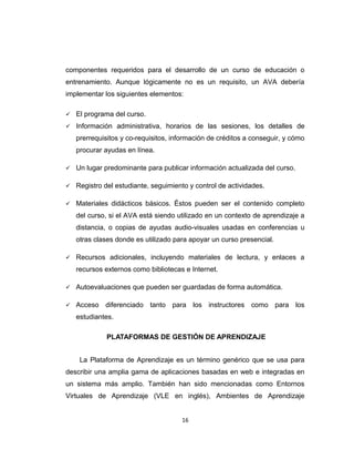 componentes requeridos para el desarrollo de un curso de educación o
entrenamiento. Aunque lógicamente no es un requisito, un AVA debería
implementar los siguientes elementos:
 El programa del curso.
 Información administrativa, horarios de las sesiones, los detalles de
prerrequisitos y co-requisitos, información de créditos a conseguir, y cómo
procurar ayudas en línea.
 Un lugar predominante para publicar información actualizada del curso.
 Registro del estudiante, seguimiento y control de actividades.
 Materiales didácticos básicos. Éstos pueden ser el contenido completo
del curso, si el AVA está siendo utilizado en un contexto de aprendizaje a
distancia, o copias de ayudas audio-visuales usadas en conferencias u
otras clases donde es utilizado para apoyar un curso presencial.
 Recursos adicionales, incluyendo materiales de lectura, y enlaces a
recursos externos como bibliotecas e Internet.
 Autoevaluaciones que pueden ser guardadas de forma automática.
 Acceso diferenciado tanto para los instructores como para los
estudiantes.
PLATAFORMAS DE GESTIÓN DE APRENDIZAJE
La Plataforma de Aprendizaje es un término genérico que se usa para
describir una amplia gama de aplicaciones basadas en web e integradas en
un sistema más amplio. También han sido mencionadas como Entornos
Virtuales de Aprendizaje (VLE en inglés), Ambientes de Aprendizaje
16
 