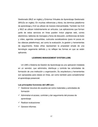 Gestionado (MLE en inglés) y Entornos Virtuales de Aprendizaje Gestionado
(MVLEs en inglés). En muchas referencias y libros, los términos plataforma
de aprendizaje y VLE se utilizan de manera intercambiable. También los VLE
y MLE se utilizan indistintamente en artículos. Las aplicaciones que forman
parte de estos servicios en línea pueden incluir páginas web, correo
electrónico, tablones de mensajes y foros de discusión, conferencias de texto
y vídeo, agendas compartidas, cubículos socializadores (para mi pocos en
los clásicas plataformas), así como la evaluación, la gestión y herramientas
de seguimiento. Estas cifras representan la propiedad simple de una
tecnología vagamente definido y no reflejan las formas en que se están
aplicando.
LEARNING MANAGEMENT SYSTEM (LSM)
Un LMS o Sistema de Gestión de Aprendizaje es una aplicación instalada
en un servidor, que administra, distribuye y controla las actividades de
formación de una institución u organización. Su arquitectura y herramientas
son apropiadas para clases en línea, así como también para complementar
el aprendizaje presencial.
Las principales funciones del LMS son:
 Gestionar recursos de usuarios así como materiales y actividades de
formación
 Administrar el acceso, controlar y dar seguimiento del proceso de
aprendizaje
 Realizar evaluaciones
 Generar informes
17
 
