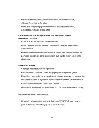  Gestionar servicios de comunicación como foros de discusión,
videoconferencias, entre otros
 Promueve una pedagogía constructivista social (colaboración,
actividades, reflexión crítica, etc.)
Características que incluye el LMS que newWweb ofrece:
Gestión de Usuarios:
 Control de acceso flexible, basado en roles.
 Roles predeterminados incluyen: estudiante, profesor, coordinador, y
administrador.
 Permite añadir tantos usuarios como se desee, utilizando el control de
permisos específicos para cada función qué puede hacer (o no) en la
plataforma.
Gestión de cursos
 Catálogo de cursos públicos / privados
 Posibilidad de cursos de clases en grupo para una gestión global
 Requisitos previos del curso: que los estudiantes terminen un curso antes
de obtener acceso al siguiente, o use prueba de acceso para los cursos
 Cuotas manejables para cada curso o clase
 Generación automática de certificados en PDF para cada clase o curso.
Herramientas dentro de los cursos
 Contenido teórico: utiliza editor fácil de usar WYSIWYG para crear un
gran material de aprendizaje para sus estudiantes.
18
 