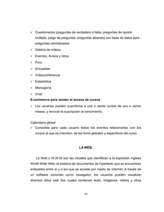  Cuestionarios (preguntas de verdadero o falso, preguntas de opción
múltiple, juego de preguntas, preguntas abiertas) con base de datos para
preguntas centralizadas
 Galería de vídeos
 Eventos, Avisos y otros.
 Foro
 Encuestas
 Videoconferencia
 Estadística
 Mensajería
 Chat
E-commerce para vender el acceso de cursos
 Los usuarios pueden suscribirse a una o varios cursos de uno o varios
meses, y renovar la suscripción al vencimiento.
Calendario global
 Consolida para cada usuario todos los eventos relacionados con los
cursos al que es miembro, de los foros globales y específicos del curso.
LA WEB.
La Web o W.W.W son las iniciales que identifican a la expresión inglesa
World Wide Web, el sistema de documentos de hipertexto que se encuentran
enlazados entre sí y a los que se accede por medio de Internet. A través de
un software conocido como navegador, los usuarios pueden visualizar
diversos sitios web (los cuales contienen texto, imágenes, videos y otros
19
 