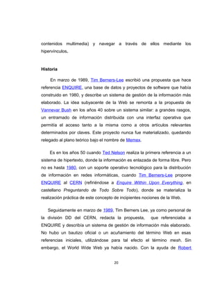 contenidos multimedia) y navegar a través de ellos mediante los
hipervínculos.
Historia
En marzo de 1989, Tim Berners-Lee escribió una propuesta que hace
referencia ENQUIRE, una base de datos y proyectos de software que había
construido en 1980, y describe un sistema de gestión de la información más
elaborado. La idea subyacente de la Web se remonta a la propuesta de
Vannevar Bush en los años 40 sobre un sistema similar: a grandes rasgos,
un entramado de información distribuida con una interfaz operativa que
permitía el acceso tanto a la misma como a otros artículos relevantes
determinados por claves. Este proyecto nunca fue materializado, quedando
relegado al plano teórico bajo el nombre de Memex.
Es en los años 50 cuando Ted Nelson realiza la primera referencia a un
sistema de hipertexto, donde la información es enlazada de forma libre. Pero
no es hasta 1980, con un soporte operativo tecnológico para la distribución
de información en redes informáticas, cuando Tim Berners-Lee propone
ENQUIRE al CERN (refiriéndose a Enquire Within Upon Everything, en
castellano Preguntando de Todo Sobre Todo), donde se materializa la
realización práctica de este concepto de incipientes nociones de la Web.
Seguidamente en marzo de 1989, Tim Berners Lee, ya como personal de
la división DD del CERN, redacta la propuesta, que referenciaba a
ENQUIRE y describía un sistema de gestión de información más elaborado.
No hubo un bautizo oficial o un acuñamiento del término Web en esas
referencias iniciales, utilizándose para tal efecto el término mesh. Sin
embargo, el World Wide Web ya había nacido. Con la ayuda de Robert
20
 