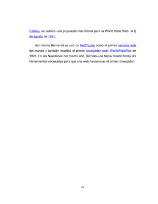 Cailliau, se publicó una propuesta más formal para la World Wide Web el 6
de agosto de 1991.
Así mismo Berners-Lee usó un NeXTcube como el primer servidor web
del mundo y también escribió el primer navegador web, WorldWideWeb en
1991. En las Navidades del mismo año, Berners-Lee había creado todas las
herramientas necesarias para que una web funcionase: el primer navegador
21
 