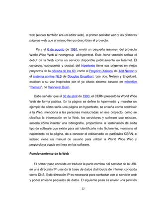 web (el cual también era un editor web), el primer servidor web y las primeras
páginas web que al mismo tiempo describían el proyecto.
Para el 6 de agosto de 1991, envió un pequeño resumen del proyecto
World Wide Web al newsgroup alt.hypertext. Esta fecha también señala el
debut de la Web como un servicio disponible públicamente en Internet. El
concepto, subyacente y crucial, del hipertexto tiene sus orígenes en viejos
proyectos de la década de los 60, como el Proyecto Xanadu de Ted Nelson y
el sistema on-line NLS de Douglas Engelbart. Los dos, Nelson y Engelbart,
estaban a su vez inspirados por el ya citado sistema basado en microfilm
"memex", de Vannevar Bush.
Cabe señalar que el 30 de abril de 1993, el CERN presentó la World Wide
Web de forma pública. En la página se define la hipermedia y muestra un
ejemplo de cómo sería una página en hypertexto, se enseña como contribuir
a la Web, menciona a las personas involucradas en ese proyecto, cómo se
clasifica la información en la Web, los servidores y software que existían,
enseña cómo insertar una bibliografía, proporciona la terminación de cada
tipo de software que existe para así identificarlo más fácilmente, menciona el
nacimiento de la página, da a conocer el colisionado de partículas CERN, e
incluso viene un manual de usuario para utilizar la World Wide Web y
proporciona ayuda en línea en los software.
Funcionamiento de la Web
El primer paso consiste en traducir la parte nombre del servidor de la URL
en una dirección IP usando la base de datos distribuida de Internet conocida
como DNS. Esta dirección IP es necesaria para contactar con el servidor web
y poder enviarle paquetes de datos. El siguiente paso es enviar una petición
22
 