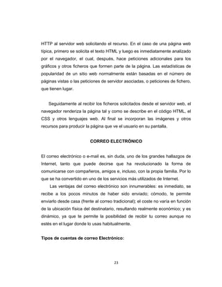 HTTP al servidor web solicitando el recurso. En el caso de una página web
típica, primero se solicita el texto HTML y luego es inmediatamente analizado
por el navegador, el cual, después, hace peticiones adicionales para los
gráficos y otros ficheros que formen parte de la página. Las estadísticas de
popularidad de un sitio web normalmente están basadas en el número de
páginas vistas o las peticiones de servidor asociadas, o peticiones de fichero,
que tienen lugar.
Seguidamente al recibir los ficheros solicitados desde el servidor web, el
navegador renderiza la página tal y como se describe en el código HTML, el
CSS y otros lenguajes web. Al final se incorporan las imágenes y otros
recursos para producir la página que ve el usuario en su pantalla.
CORREO ELECTRÓNICO
El correo electrónico o e-mail es, sin duda, uno de los grandes hallazgos de
Internet, tanto que puede decirse que ha revolucionado la forma de
comunicarse con compañeros, amigos e, incluso, con la propia familia. Por lo
que se ha convertido en uno de los servicios más utilizados de Internet.
Las ventajas del correo electrónico son innumerables: es inmediato, se
recibe a los pocos minutos de haber sido enviado; cómodo, te permite
enviarlo desde casa (frente al correo tradicional); el coste no varía en función
de la ubicación física del destinatario, resultando realmente económico; y es
dinámico, ya que te permite la posibilidad de recibir tu correo aunque no
estés en el lugar donde lo usas habitualmente.
Tipos de cuentas de correo Electrónico:
23
 