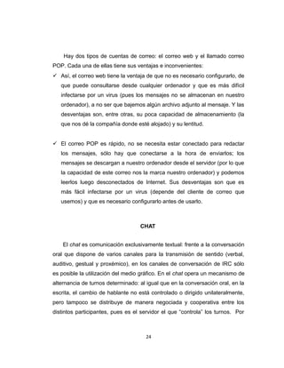 Hay dos tipos de cuentas de correo: el correo web y el llamado correo
POP. Cada una de ellas tiene sus ventajas e inconvenientes:
 Así, el correo web tiene la ventaja de que no es necesario configurarlo, de
que puede consultarse desde cualquier ordenador y que es más difícil
infectarse por un virus (pues los mensajes no se almacenan en nuestro
ordenador), a no ser que bajemos algún archivo adjunto al mensaje. Y las
desventajas son, entre otras, su poca capacidad de almacenamiento (la
que nos dé la compañía donde esté alojado) y su lentitud.
 El correo POP es rápido, no se necesita estar conectado para redactar
los mensajes, sólo hay que conectarse a la hora de enviarlos; los
mensajes se descargan a nuestro ordenador desde el servidor (por lo que
la capacidad de este correo nos la marca nuestro ordenador) y podemos
leerlos luego desconectados de Internet. Sus desventajas son que es
más fácil infectarse por un virus (depende del cliente de correo que
usemos) y que es necesario configurarlo antes de usarlo.
CHAT
El chat es comunicación exclusivamente textual: frente a la conversación
oral que dispone de varios canales para la transmisión de sentido (verbal,
auditivo, gestual y proxémico), en los canales de conversación de IRC sólo
es posible la utilización del medio gráfico. En el chat opera un mecanismo de
alternancia de turnos determinado: al igual que en la conversación oral, en la
escrita, el cambio de hablante no está controlado o dirigido unilateralmente,
pero tampoco se distribuye de manera negociada y cooperativa entre los
distintos participantes, pues es el servidor el que “controla” los turnos. Por
24
 