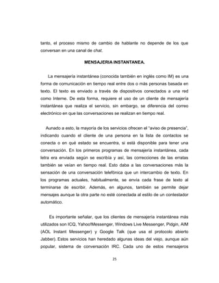 tanto, el proceso mismo de cambio de hablante no depende de los que
conversan en una canal de chat.
MENSAJERIA INSTANTANEA.
La mensajería instantánea (conocida también en inglés como IM) es una
forma de comunicación en tiempo real entre dos o más personas basada en
texto. El texto es enviado a través de dispositivos conectados a una red
como Interne. De esta forma, requiere el uso de un cliente de mensajería
instantánea que realiza el servicio, sin embargo, se diferencia del correo
electrónico en que las conversaciones se realizan en tiempo real.
Aunado a esto, la mayoría de los servicios ofrecen el “aviso de presencia”,
indicando cuando el cliente de una persona en la lista de contactos se
conecta o en qué estado se encuentra, si está disponible para tener una
conversación. En los primeros programas de mensajería instantánea, cada
letra era enviada según se escribía y así, las correcciones de las erratas
también se veían en tiempo real. Esto daba a las conversaciones más la
sensación de una conversación telefónica que un intercambio de texto. En
los programas actuales, habitualmente, se envía cada frase de texto al
terminarse de escribir. Además, en algunos, también se permite dejar
mensajes aunque la otra parte no esté conectada al estilo de un contestador
automático.
Es importante señalar, que los clientes de mensajería instantánea más
utilizados son ICQ, Yahoo!Messenger, Windows Live Messenger, Pidgin, AIM
(AOL Instant Messenger) y Google Talk (que usa el protocolo abierto
Jabber). Estos servicios han heredado algunas ideas del viejo, aunque aún
popular, sistema de conversación IRC. Cada uno de estos mensajeros
25
 