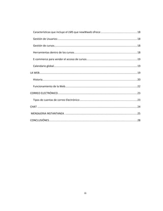 Características que incluye el LMS que newWweb ofrece:................................................18
Gestión de Usuarios:..........................................................................................................18
Gestión de cursos...............................................................................................................18
Herramientas dentro de los cursos....................................................................................18
E-commerce para vender el acceso de cursos....................................................................19
Calendario global................................................................................................................19
LA WEB...................................................................................................................................19
Historia...............................................................................................................................20
Funcionamiento de la Web................................................................................................22
CORREO ELECTRÓNICO..........................................................................................................23
Tipos de cuentas de correo Electrónico:............................................................................23
CHAT ......................................................................................................................................24
MENSAJERIA INSTANTANEA. ................................................................................................25
CONCLUSIÓNES......................................................................................................................28
iii
 