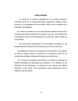CONCLUSIÓNES
La educación en términos pedagógicos es el proceso educativo-
instructivo, dentro de un sistema planificado, organizado y dirigido a lograr
cambios en la personalidad del que estudia, dentro de los principios de la
educación y la pedagogía.
Los medios de enseñanza son las herramientas mediadoras del proceso
enseñanza aprendizaje utilizadas por maestros y alumnos, que contribuyen a
la participación activa, tanto individuales como colectivas, sobre el objeto de
conocimiento.
Las Herramientas tecnológicas en la actualidad constituyen un eje
fundamental para el desarrollo del conocimiento y el avance educativo.
Los Software Educativos son programas de Computación, cuyo objetivo
es instruir y educar, permite el accionar con la máquina a partir de las
operaciones del Sistema Operativo Windows y sus aplicaciones.
En el proceso de enseñanza aprendizaje, se constata la necesidad de
elaborar estrategias de aprendizaje que posibiliten a los maestros, el uso
adecuado de las tecnologías, en particular el uso correcto del software
educativo, el aula virtual, correo electrónico y otras herramientas para el
trabajo con los educandos.
28
 
