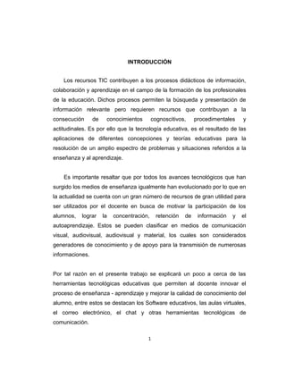 INTRODUCCIÓN
Los recursos TIC contribuyen a los procesos didácticos de información,
colaboración y aprendizaje en el campo de la formación de los profesionales
de la educación. Dichos procesos permiten la búsqueda y presentación de
información relevante pero requieren recursos que contribuyan a la
consecución de conocimientos cognoscitivos, procedimentales y
actitudinales. Es por ello que la tecnología educativa, es el resultado de las
aplicaciones de diferentes concepciones y teorías educativas para la
resolución de un amplio espectro de problemas y situaciones referidos a la
enseñanza y al aprendizaje.
Es importante resaltar que por todos los avances tecnológicos que han
surgido los medios de enseñanza igualmente han evolucionado por lo que en
la actualidad se cuenta con un gran número de recursos de gran utilidad para
ser utilizados por el docente en busca de motivar la participación de los
alumnos, lograr la concentración, retención de información y el
autoaprendizaje. Estos se pueden clasificar en medios de comunicación
visual, audiovisual, audiovisual y material, los cuales son considerados
generadores de conocimiento y de apoyo para la transmisión de numerosas
informaciones.
Por tal razón en el presente trabajo se explicará un poco a cerca de las
herramientas tecnológicas educativas que permiten al docente innovar el
proceso de enseñanza - aprendizaje y mejorar la calidad de conocimiento del
alumno, entre estos se destacan los Software educativos, las aulas virtuales,
el correo electrónico, el chat y otras herramientas tecnológicas de
comunicación.
1
 