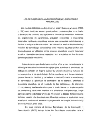 LOS RECURSOS DE LA INFORMACIÓN EN EL PROCESO DE
APRENDIZAJE
Los medios didácticos pueden definirse según Blázquez y Lucero (2002,
p. 186) como “cualquier recurso que el profesor prevea emplear en el diseño
o desarrollo del currículo para aproximar o facilitar los contenidos, mediar en
las experiencias de aprendizaje, provocar encuentros o situaciones,
desarrollar habilidades cognitivas, apoyar sus estrategias metodológicas, o
facilitar o enriquecer la evaluación”. Así mismo los medios de enseñanza y
recursos del aprendizaje, considerando como "medios" aquellos que han sido
diseñados para ser utilizados en los procesos educativos y como "recursos"
aquellos diseñados con otros propósitos, son adaptados por los docentes
para los procesos educativos.
Cabe destacar que desde hace muchos años y más recientemente la
tecnología educativa ha servido de apoyo para aumentar la efectividad del
trabajo del profesor, sin llegar a sustituir su función educativa y humana, así
como organizar la carga de trabajo de los estudiantes y el tiempo necesario
para su formación científica, y para elevar la motivación hacia la enseñanza y
el aprendizaje, y garantizar la asimilación de lo esencial. Entonces la
tecnología educativa, es el resultado de las aplicaciones de diferentes
concepciones y teorías educativas para la resolución de un amplio espectro
de problemas y situaciones referidos a la enseñanza y al aprendizaje. Surge
como disciplina en Estados Unidos de América en la década de los cincuenta
del siglo pasado y ha transitado por diferentes enfoques o tendencias como
enseñanza audiovisual, enseñanza programada, tecnología instruccional y
diseño curricular, entre otros.
De igual manera el término Tecnologías de la Información y
Comunicación (TICS) incluye todas las Tecnologías avanzadas para el
2
 