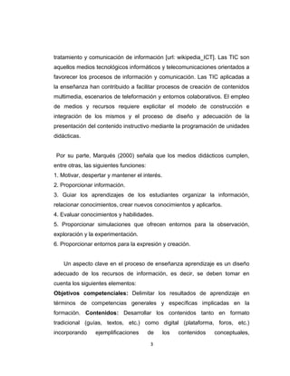 tratamiento y comunicación de información [url: wikipedia_ICT]. Las TIC son
aquellos medios tecnológicos informáticos y telecomunicaciones orientados a
favorecer los procesos de información y comunicación. Las TIC aplicadas a
la enseñanza han contribuido a facilitar procesos de creación de contenidos
multimedia, escenarios de teleformación y entornos colaborativos. El empleo
de medios y recursos requiere explicitar el modelo de construcción e
integración de los mismos y el proceso de diseño y adecuación de la
presentación del contenido instructivo mediante la programación de unidades
didácticas.
Por su parte, Marqués (2000) señala que los medios didácticos cumplen,
entre otras, las siguientes funciones:
1. Motivar, despertar y mantener el interés.
2. Proporcionar información.
3. Guiar los aprendizajes de los estudiantes organizar la información,
relacionar conocimientos, crear nuevos conocimientos y aplicarlos.
4. Evaluar conocimientos y habilidades.
5. Proporcionar simulaciones que ofrecen entornos para la observación,
exploración y la experimentación.
6. Proporcionar entornos para la expresión y creación.
Un aspecto clave en el proceso de enseñanza aprendizaje es un diseño
adecuado de los recursos de información, es decir, se deben tomar en
cuenta los siguientes elementos:
Objetivos competenciales: Delimitar los resultados de aprendizaje en
términos de competencias generales y específicas implicadas en la
formación. Contenidos: Desarrollar los contenidos tanto en formato
tradicional (guías, textos, etc.) como digital (plataforma, foros, etc.)
incorporando ejemplificaciones de los contenidos conceptuales,
3
 