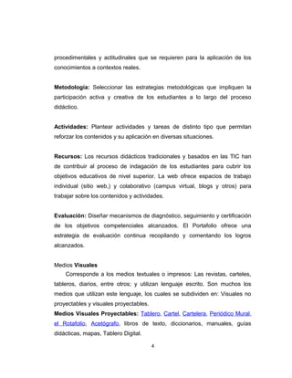 procedimentales y actitudinales que se requieren para la aplicación de los
conocimientos a contextos reales.
Metodología: Seleccionar las estrategias metodológicas que impliquen la
participación activa y creativa de los estudiantes a lo largo del proceso
didáctico.
Actividades: Plantear actividades y tareas de distinto tipo que permitan
reforzar los contenidos y su aplicación en diversas situaciones.
Recursos: Los recursos didácticos tradicionales y basados en las TIC han
de contribuir al proceso de indagación de los estudiantes para cubrir los
objetivos educativos de nivel superior. La web ofrece espacios de trabajo
individual (sitio web,) y colaborativo (campus virtual, blogs y otros) para
trabajar sobre los contenidos y actividades.
Evaluación: Diseñar mecanismos de diagnóstico, seguimiento y certificación
de los objetivos competenciales alcanzados. El Portafolio ofrece una
estrategia de evaluación continua recopilando y comentando los logros
alcanzados.
Medios Visuales
Corresponde a los medios textuales o impresos: Las revistas, carteles,
tableros, diarios, entre otros; y utilizan lenguaje escrito. Son muchos los
medios que utilizan este lenguaje, los cuales se subdividen en: Visuales no
proyectables y visuales proyectables.
Medios Visuales Proyectables: Tablero, Cartel, Cartelera, Periódico Mural,
el Rotafolio, Acetógrafo, libros de texto, diccionarios, manuales, guías
didácticas, mapas, Tablero Digital.
4
 