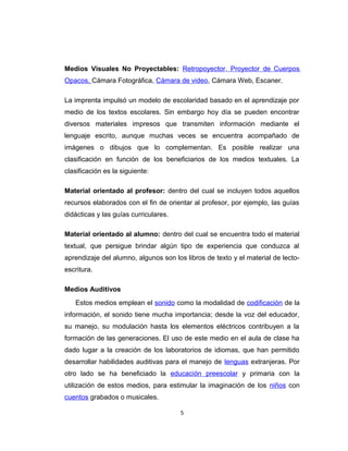 Medios Visuales No Proyectables: Retropoyector, Proyector de Cuerpos
Opacos, Cámara Fotográfica, Cámara de video, Cámara Web, Escaner.
La imprenta impulsó un modelo de escolaridad basado en el aprendizaje por
medio de los textos escolares. Sin embargo hoy día se pueden encontrar
diversos materiales impresos que transmiten información mediante el
lenguaje escrito, aunque muchas veces se encuentra acompañado de
imágenes o dibujos que lo complementan. Es posible realizar una
clasificación en función de los beneficiarios de los medios textuales. La
clasificación es la siguiente:
Material orientado al profesor: dentro del cual se incluyen todos aquellos
recursos elaborados con el fin de orientar al profesor, por ejemplo, las guías
didácticas y las guías curriculares.
Material orientado al alumno: dentro del cual se encuentra todo el material
textual, que persigue brindar algún tipo de experiencia que conduzca al
aprendizaje del alumno, algunos son los libros de texto y el material de lecto-
escritura.
Medios Auditivos
Estos medios emplean el sonido como la modalidad de codificación de la
información, el sonido tiene mucha importancia; desde la voz del educador,
su manejo, su modulación hasta los elementos eléctricos contribuyen a la
formación de las generaciones. El uso de este medio en el aula de clase ha
dado lugar a la creación de los laboratorios de idiomas, que han permitido
desarrollar habilidades auditivas para el manejo de lenguas extranjeras. Por
otro lado se ha beneficiado la educación preescolar y primaria con la
utilización de estos medios, para estimular la imaginación de los niños con
cuentos grabados o musicales.
5
 