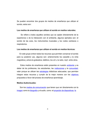 Se pueden encontrar dos grupos de medios de enseñanza que utilizan el
sonido, estos son:
Los medios de enseñanza que utilizan el sonido en medios naturales:
Se refiere a todos aquellos sonidos que se captan directamente de la
experiencia o de la interacción con el ambiente, algunos ejemplos son: el
sonido de las aves, los instrumentos musicales y los ruidos cardiacos o
respiratorios.
Los medios de enseñanza que utilizan el sonido en medios técnicos:
En este grupo entran todos los recursos que permiten conservar el sonido
para su posterior uso, algunos son: anteriormente los cassette y la cinta
magnética y ahora la grabadora, teléfono, los cd`s, la radio, mp3 entre otros.
Estos medios de enseñanza están presentes en nuestro ambiente y es
deber de los profesores, los estudiantes, las instituciones y la comunidad,
velar porque se utilicen las estrategias didácticas adecuadas, que permitan
integrar estos recursos y cumplir de la mejor manera con los objetivos
propuestos a favor del proceso de enseñanza aprendizaje.
Medios Audiovisuales:
Son los medios de comunicación que tienen que ver directamente con la
imagen como la fotografía y el audio, como: el proyector de diapositivas, la
6
 
