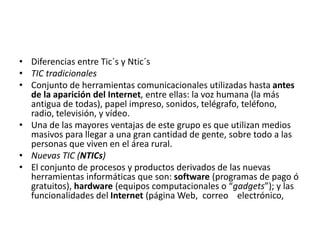 • Diferencias entre Tic´s y Ntic´s
• TIC tradicionales
• Conjunto de herramientas comunicacionales utilizadas hasta antes
de la aparición del Internet, entre ellas: la voz humana (la más
antigua de todas), papel impreso, sonidos, telégrafo, teléfono,
radio, televisión, y vídeo.
• Una de las mayores ventajas de este grupo es que utilizan medios
masivos para llegar a una gran cantidad de gente, sobre todo a las
personas que viven en el área rural.
• Nuevas TIC (NTICs)
• El conjunto de procesos y productos derivados de las nuevas
herramientas informáticas que son: software (programas de pago ó
gratuitos), hardware (equipos computacionales o “gadgets”); y las
funcionalidades del Internet (página Web, correo electrónico,
 