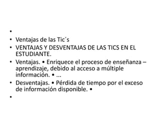 •
• Ventajas de las Tic´s
• VENTAJAS Y DESVENTAJAS DE LAS TICS EN EL
ESTUDIANTE.
• Ventajas. • Enriquece el proceso de enseñanza –
aprendizaje, debido al acceso a múltiple
información. • ...
• Desventajas. • Pérdida de tiempo por el exceso
de información disponible. •
•
 