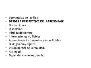 • desventajas de las Tic´s
• DESDE LA PERSPECTIVA DEL APRENDIZAJE
• Distracciones.
• Dispersión.
• Pérdida de tiempo.
• Informaciones no fiables.
• Aprendizajes incompletos y superficiales.
• Diálogos muy rígidos.
• Visión parcial de la realidad.
• Ansiedad.
• Dependencia de los demás.
 