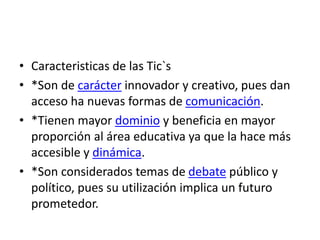 • Caracteristicas de las Tic`s
• *Son de carácter innovador y creativo, pues dan
acceso ha nuevas formas de comunicación.
• *Tienen mayor dominio y beneficia en mayor
proporción al área educativa ya que la hace más
accesible y dinámica.
• *Son considerados temas de debate público y
político, pues su utilización implica un futuro
prometedor.
 