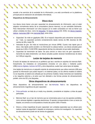 accede a los servicios de la sociedad de la información y se está convirtiendo en la plataforma
principal para la realización de actividades informáticas.
Dispositivos de Almacenamiento

Disco duro
Los discos duros tienen una gran capacidad de almacenamiento de información, pero al estar
alojados normalmente dentro de la computadora (discos internos), no son extraíbles fácilmente.
Para intercambiar información con otros equipos (si no están conectados en red) se tienen que
utilizar unidades de disco, como los disquetes, los discos ópticos (CD, DVD), los discos magnetoópticos, memorias USB o las memorias flash, entre otros.


Capacidad: Se mide en gigabytes (GB). Es el espacio disponible para almacenar secuencias
de 1 byte. La capacidad aumenta constantemente desde cientos de MB, decenas de GB,
cientos de GB y hasta TB.



Velocidad de giro: Se mide en revoluciones por minuto (RPM). Cuanto más rápido gire el
disco, más rápido podrá acceder a la información la cabeza lectora. Los discos actuales giran
desde las 4.200 a 15.000 RPM, dependiendo del tipo de ordenador al que estén destinadas.



Capacidad de transmisión de datos: De poco servirá un disco duro de gran capacidad si
transmite los datos lentamente. Los discos actuales pueden alcanzar transferencias de datos
de 3 GB por segundo.

Lector de tarjetas de memoria
El lector de tarjetas de memoria es un periférico que lee o escribe en soportes de memoria flash.
Actualmente, los instalados en computadores (incluidos en una placa o mediante puerto
USB),marcos digitales, lectores de DVD y otros dispositivos, suelen leer varios tipos de tarjetas.
Una tarjeta de memoria es un pequeño soporte de almacenamiento que utiliza memoria USB para
guardar la información que puede requerir o no baterías (pilas), en los últimos modelos la batería
no es requerida, la batería era utilizada por los primeros modelos. Estas memorias son resistentes
a los rasguños externos y al polvo que han afectado a las formas previas de almacenamiento
portátil, como los CD y los disquetes.

Otros dispositivos de almacenamiento
Otros dispositivos de almacenamiento son
almacenamiento magnéticos de gran capacidad.

las memorias

flash o

los

dispositivos

de



Cinta perforada: se trata de un medio muy obsoleto, consistente en tarjetas o cintas de papel
perforadas.



Memoria flash: es un tipo de memoria que se comercializa para el uso de aparatos portátiles,
como cámaras digitales o agendas electrónicas. El aparato correspondiente o bien un lector de
tarjetas, se conecta a la computadora a través del puerto USB o Firewire.



Discos y cintas magnéticas de gran capacidad: son unidades especiales que se utilizan para
realizar copias de seguridad o respaldo en empresas y centros de investigación. Su capacidad
de almacenamiento puede ser de cientos de gigabytes.

 