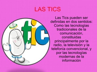 LAS TICS 
Las Tics pueden ser 
definidas en dos sentidos: 
Como las tecnologías 
tradicionales de la 
comunicación, 
constituidas 
principalmente por la 
radio, la televisión y la 
telefonía convencional, y 
por las tecnologías 
modernas de la 
información 
 