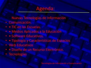 Agenda:
• • Nuevas Tecnologías de Información y
• Comunicación.
• • TIC en las Escuelas.
• • Medios Aplicados a la Educación
• • Software Educativos.
• • Tipología y Características de Espacios
• Web Educativos
• • Diseño de un Recurso Electrónico.
• Tecnologías
Tecnologías de Información y Comunicación.
 