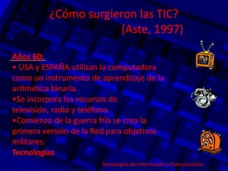 ¿Cómo surgieron las TIC?
(Aste, 1997)
Años 60:
• USA y ESPAÑA utilizan la computadora
como un instrumento de aprendizaje de la
aritmética binaria.
•Se incorpora los recursos de
televisión, radio y teléfono.
•Comienzo de la guerra fría se crea la
primera versión de la Red para objetivos
militares.
Tecnologías
Tecnologías de Información y Comunicación.
 