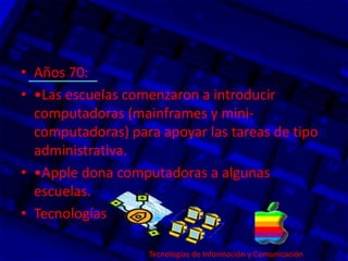 • Años 70:
• •Las escuelas comenzaron a introducir
computadoras (mainframes y mini-
computadoras) para apoyar las tareas de tipo
administrativa.
• •Apple dona computadoras a algunas
escuelas.
• Tecnologías
Tecnologías de Información y Comunicación.
 