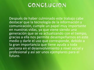 Después de haber culminado este trabajo cabe
destacar que la tecnología de la información y
comunicación, cumple un papel muy importante
en nuestras vidas, ya que viene siendo una
generación que se va actualizando con el tiempo,
gracias a ella nos permite desempeñarnos en este
medio y darle el uso que corresponde, debido a
la gran importancia que tiene ayuda a toda
persona en el desenvolvimiento a nivel social y
profesional y así ser unos ejemplares para el
futuro.
 