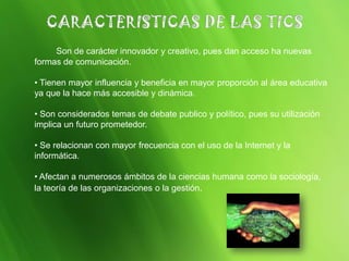 Son de carácter innovador y creativo, pues dan acceso ha nuevas
formas de comunicación.
• Tienen mayor influencia y beneficia en mayor proporción al área educativa
ya que la hace más accesible y dinámica.
• Son considerados temas de debate publico y político, pues su utilización
implica un futuro prometedor.
• Se relacionan con mayor frecuencia con el uso de la Internet y la
informática.
• Afectan a numerosos ámbitos de la ciencias humana como la sociología,
la teoría de las organizaciones o la gestión.
 