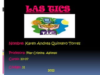 LAS TICS



Nombre: Karen Andrea Quintero Torres

Profesora: Pilar Cristina Alfonso
Curso: 10-07

Código: 31
                          2012
 