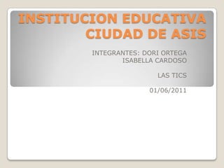 INSTITUCION EDUCATIVA CIUDAD DE ASIS  INTEGRANTES: DORI ORTEGA                                 ISABELLA CARDOSO LAS TICS 01/06/2011 