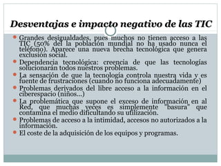 Desventajas e impacto negativo de las TICDesventajas e impacto negativo de las TIC
Grandes desigualdades, pues muchos no tienen acceso a las
TIC (50% del la población mundial no ha usado nunca el
teléfono). Aparece una nueva brecha tecnológica que genera
exclusión social.
Dependencia tecnológica: creencia de que las tecnologías
solucionarán todos nuestros problemas.
La sensación de que la tecnología controla nuestra vida y es
fuente de frustraciones (cuando no funciona adecuadamente)
Problemas derivados del libre acceso a la información en el
ciberespacio (niños...)
La problemática que supone el exceso de información en al
Red, que muchas veces es simplemente "basura" que
contamina el medio dificultando su utilización.
Problemas de acceso a la intimidad, accesos no autorizados a la
información.
El coste de la adquisición de los equipos y programas.
 