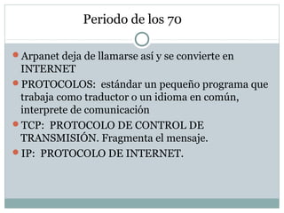 Periodo de los 70
Arpanet deja de llamarse así y se convierte en
INTERNET
PROTOCOLOS: estándar un pequeño programa que
trabaja como traductor o un idioma en común,
interprete de comunicación
TCP: PROTOCOLO DE CONTROL DE
TRANSMISIÓN. Fragmenta el mensaje.
IP: PROTOCOLO DE INTERNET.
 