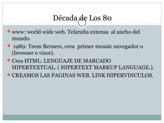 Década de Los 80
www: world wide web. Telaraña extensa al ancho del
mundo.
 1989: Teem Berners, crea primer mosaic navegador o
(browser o visor).
Crea HTML: LENGUAJE DE MARCADO
HIPERTEXTUAL. ( HIPERTEXT MARKUP LANGUAGE.).
CREAMOS LAS PAGINAS WEB. LINK HIPERVINCULOS.
 