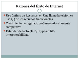 Razones del Éxito de Internet
Uso óptimo de Recursos: ej. Una llamada telefónica
usa 1/5 de los recursos tradicionales
Crecimiento no regulado creó mercado altamente
competitivo
Estándar de facto (TCP/IP) posibilitó
interoperabilidad
 