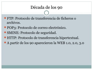 Década de los 90
FTP: Protocolo de transferencia de ficheros o
archivos.
POP3: Protocolo de correo electrónico.
SMINE: Protocolo de seguridad.
HTTP: Protocolo de transferencia hipertextual.
A partir de los 90 aparecieron la WEB 1.0, 2.0, 3.0
 